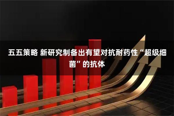五五策略 新研究制备出有望对抗耐药性“超级细菌”的抗体